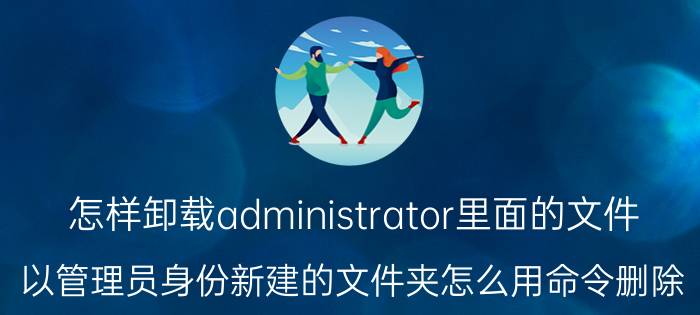 怎样卸载administrator里面的文件 以管理员身份新建的文件夹怎么用命令删除？